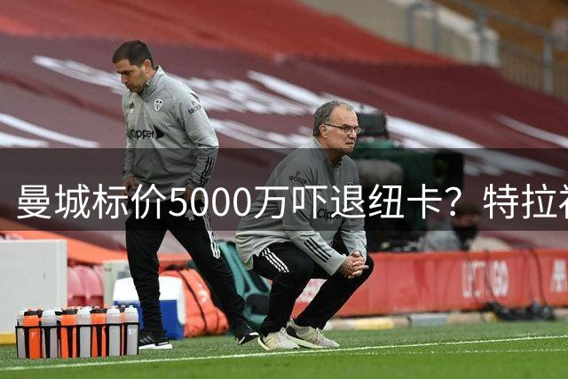 曼城标价5000万吓退纽卡？特拉福德转会陷入僵局